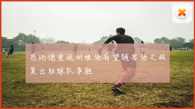 恩比德重返训练场有望随客场之旅复出助球队争胜