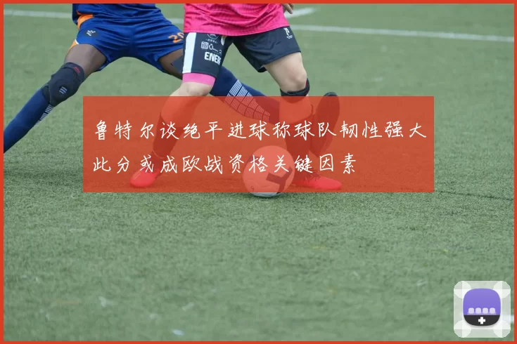 鲁特尔谈绝平进球称球队韧性强大此分或成欧战资格关键因素