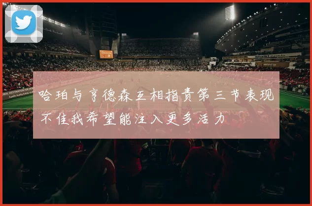 哈珀与亨德森互相指责第三节表现不佳我希望能注入更多活力