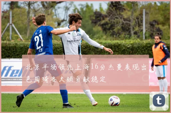 北京半场领先上海16分杰曼表现出色周琦洛夫顿贡献稳定