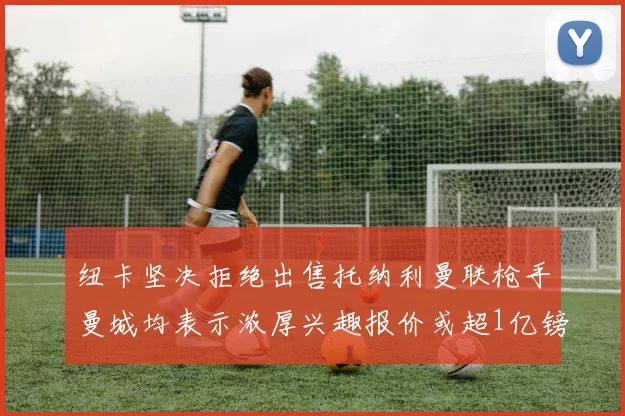 纽卡坚决拒绝出售托纳利曼联枪手曼城均表示浓厚兴趣报价或超1亿镑