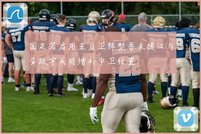 国足若启用五后卫阵型吾米提江与黄政宇或将增补中卫位置