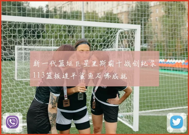 新一代篮坛巨星里斯前十战创纪录113篮板追平鲨鱼石佛成就