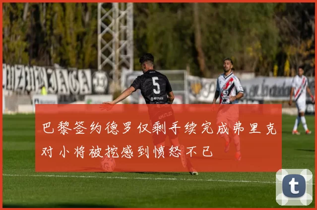 巴黎签约德罗仅剩手续完成弗里克对小将被挖感到愤怒不已