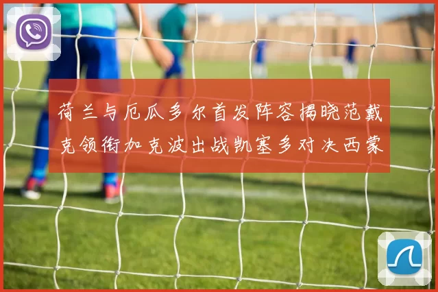 荷兰与厄瓜多尔首发阵容揭晓范戴克领衔加克波出战凯塞多对决西蒙斯