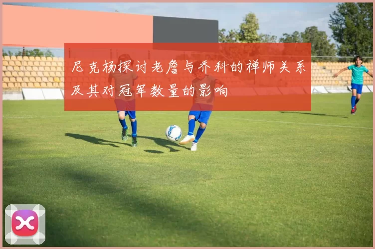 尼克杨探讨老詹与乔科的禅师关系及其对冠军数量的影响