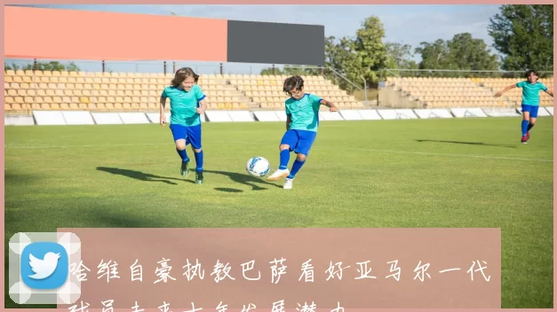 哈维自豪执教巴萨看好亚马尔一代球员未来十年发展潜力