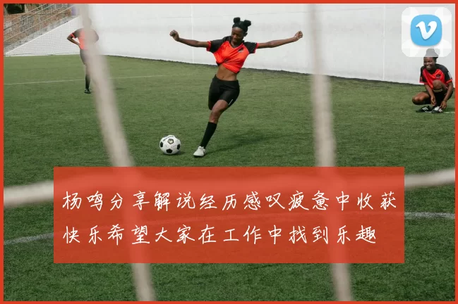 杨鸣分享解说经历感叹疲惫中收获快乐希望大家在工作中找到乐趣