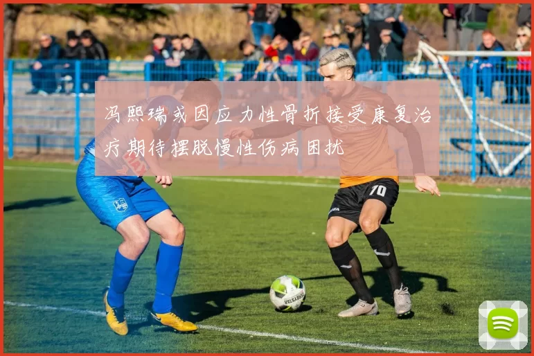 冯熙瑞或因应力性骨折接受康复治疗期待摆脱慢性伤病困扰
