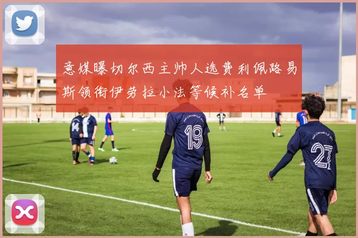 意媒曝切尔西主帅人选费利佩路易斯领衔伊劳拉小法等候补名单
