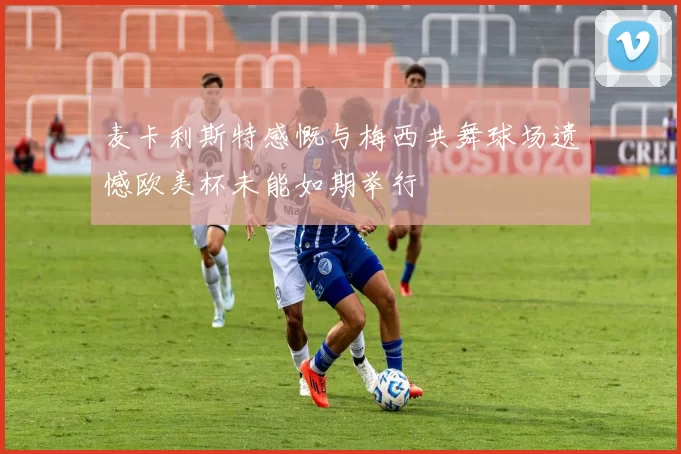 麦卡利斯特感慨与梅西共舞球场遗憾欧美杯未能如期举行