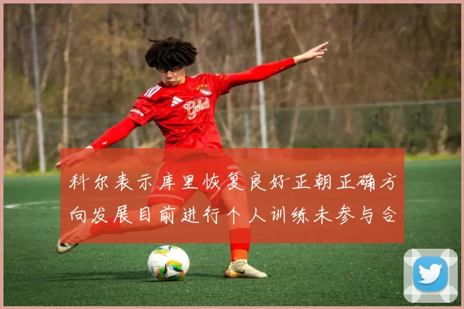 科尔表示库里恢复良好正朝正确方向发展目前进行个人训练未参与合练