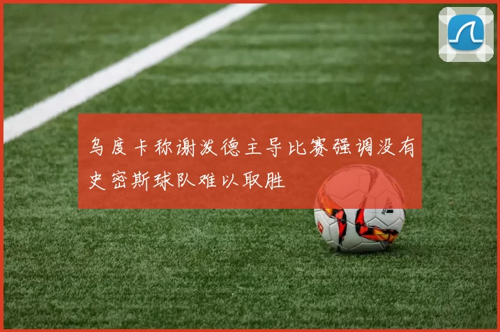 乌度卡称谢泼德主导比赛强调没有史密斯球队难以取胜