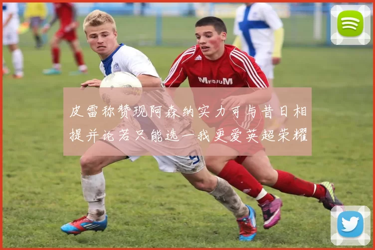 皮雷称赞现阿森纳实力可与昔日相提并论若只能选一我更爱英超荣耀