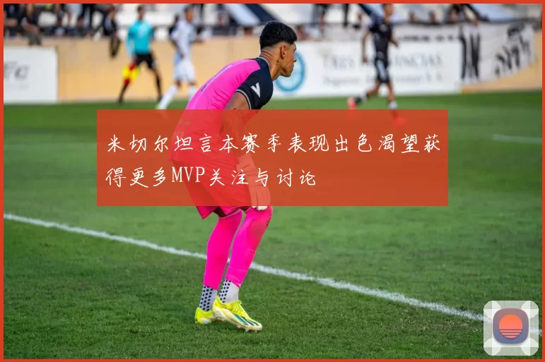 米切尔坦言本赛季表现出色渴望获得更多MVP关注与讨论