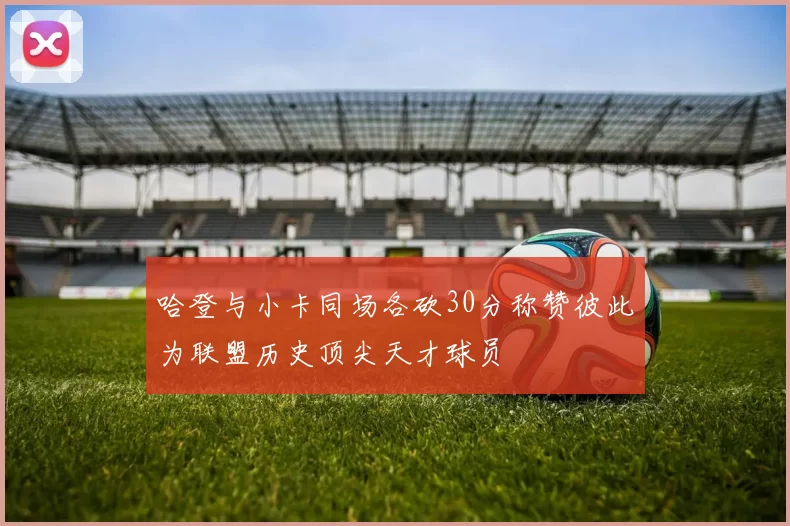 哈登与小卡同场各砍30分称赞彼此为联盟历史顶尖天才球员