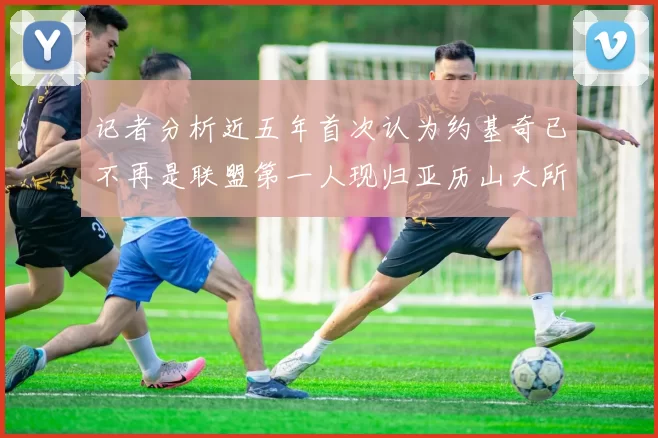记者分析近五年首次认为约基奇已不再是联盟第一人现归亚历山大所有