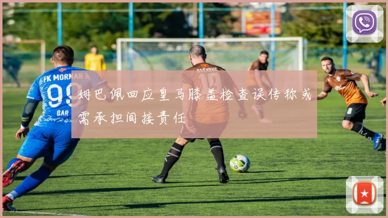 姆巴佩回应皇马膝盖检查误传称或需承担间接责任