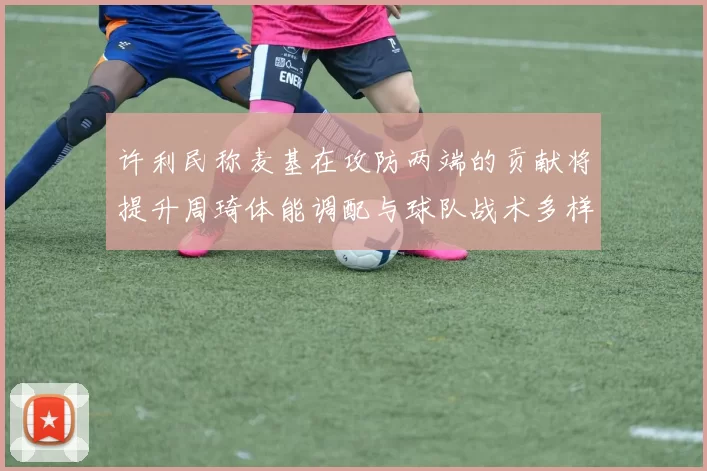 许利民称麦基在攻防两端的贡献将提升周琦体能调配与球队战术多样性
